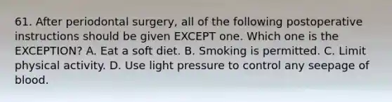 61. After periodontal surgery, all of the following postoperative instructions should be given EXCEPT one. Which one is the EXCEPTION? A. Eat a soft diet. B. Smoking is permitted. C. Limit physical activity. D. Use light pressure to control any seepage of blood.