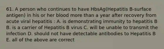 61. A person who continues to have HbsAg(Hepatitis B-surface antigen) in his or her blood <a href='https://www.questionai.com/knowledge/keWHlEPx42-more-than' class='anchor-knowledge'>more than</a> a year after recovery from acute viral hepatitis : A. is demonstrating immunity to hepatitis B B. is a carrier of Hepatitis B virus C. will be unable to transmit the infection D. should not have detectable antibodies to Hepatitis B E. all of the above are correct