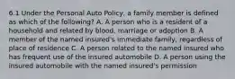 6.1 Under the Personal Auto Policy, a family member is defined as which of the following? A. A person who is a resident of a household and related by blood, marriage or adoption B. A member of the named insured's immediate family, regardless of place of residence C. A person related to the named insured who has frequent use of the insured automobile D. A person using the insured automobile with the named insured's permission