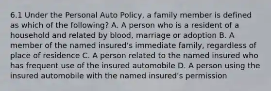 6.1 Under the Personal Auto Policy, a family member is defined as which of the following? A. A person who is a resident of a household and related by blood, marriage or adoption B. A member of the named insured's immediate family, regardless of place of residence C. A person related to the named insured who has frequent use of the insured automobile D. A person using the insured automobile with the named insured's permission