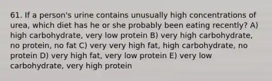 61. If a person's urine contains unusually high concentrations of urea, which diet has he or she probably been eating recently? A) high carbohydrate, very low protein B) very high carbohydrate, no protein, no fat C) very very high fat, high carbohydrate, no protein D) very high fat, very low protein E) very low carbohydrate, very high protein