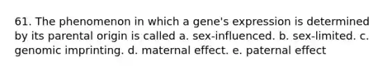 61. The phenomenon in which a gene's expression is determined by its parental origin is called a. sex-influenced. b. sex-limited. c. genomic imprinting. d. maternal effect. e. paternal effect