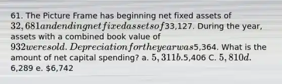 61. The Picture Frame has beginning net fixed assets of 32,681 and ending net fixed assets of33,127. During the year, assets with a combined book value of 932 were sold. Depreciation for the year was5,364. What is the amount of net capital spending? a. 5,311 b.5,406 C. 5,810 d.6,289 e. 6,742