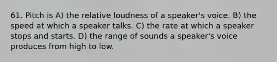 61. Pitch is A) the relative loudness of a speaker's voice. B) the speed at which a speaker talks. C) the rate at which a speaker stops and starts. D) the range of sounds a speaker's voice produces from high to low.