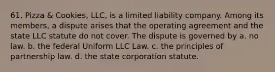 61. Pizza & Cookies, LLC, is a limited liability company. Among its members, a dispute arises that the operating agreement and the state LLC statute do not cover. The dispute is governed by a. no law. b. the federal Uniform LLC Law. c. the principles of partnership law. d. the state corporation statute.