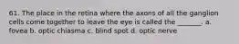 61. The place in the retina where the axons of all the ganglion cells come together to leave the eye is called the _______. a. fovea b. optic chiasma c. blind spot d. optic nerve