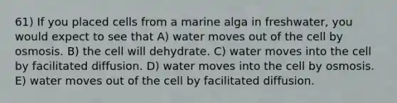 61) If you placed cells from a marine alga in freshwater, you would expect to see that A) water moves out of the cell by osmosis. B) the cell will dehydrate. C) water moves into the cell by facilitated diffusion. D) water moves into the cell by osmosis. E) water moves out of the cell by facilitated diffusion.