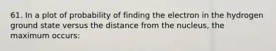 61. In a plot of probability of finding the electron in the hydrogen ground state versus the distance from the nucleus, the maximum occurs: