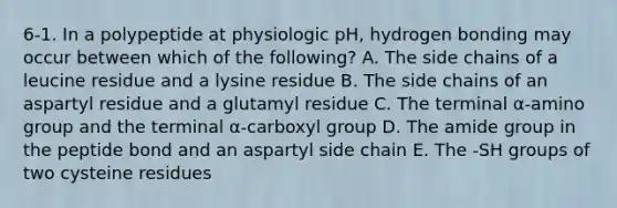 6-1. In a polypeptide at physiologic pH, hydrogen bonding may occur between which of the following? A. The side chains of a leucine residue and a lysine residue B. The side chains of an aspartyl residue and a glutamyl residue C. The terminal α-amino group and the terminal α-carboxyl group D. The amide group in the peptide bond and an aspartyl side chain E. The -SH groups of two cysteine residues