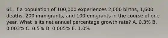 61. If a population of 100,000 experiences 2,000 births, 1,600 deaths, 200 immigrants, and 100 emigrants in the course of one year. What is its net annual percentage growth rate? A. 0.3% B. 0.003% C. 0.5% D. 0.005% E. 1.0%