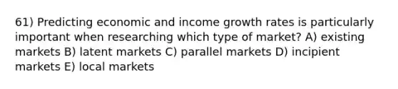 61) Predicting economic and income growth rates is particularly important when researching which type of market? A) existing markets B) latent markets C) parallel markets D) incipient markets E) local markets