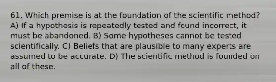 61. Which premise is at the foundation of the scientific method? A) If a hypothesis is repeatedly tested and found incorrect, it must be abandoned. B) Some hypotheses cannot be tested scientifically. C) Beliefs that are plausible to many experts are assumed to be accurate. D) The scientific method is founded on all of these.