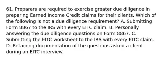 61. Preparers are required to exercise greater due diligence in preparing Earned Income Credit claims for their clients. Which of the following is not a due diligence requirement? A. Submitting Form 8867 to the IRS with every EITC claim. B. Personally answering the due diligence questions on Form 8867. C. Submitting the EITC worksheet to the IRS with every EITC claim. D. Retaining documentation of the questions asked a client during an EITC interview.