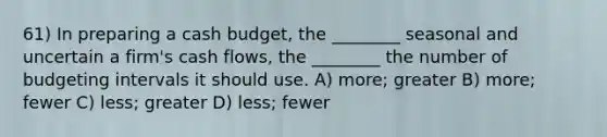 61) In preparing a cash budget, the ________ seasonal and uncertain a firm's cash flows, the ________ the number of budgeting intervals it should use. A) more; greater B) more; fewer C) less; greater D) less; fewer