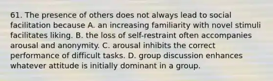 61. The presence of others does not always lead to social facilitation because A. an increasing familiarity with novel stimuli facilitates liking. B. the loss of self-restraint often accompanies arousal and anonymity. C. arousal inhibits the correct performance of difficult tasks. D. group discussion enhances whatever attitude is initially dominant in a group.