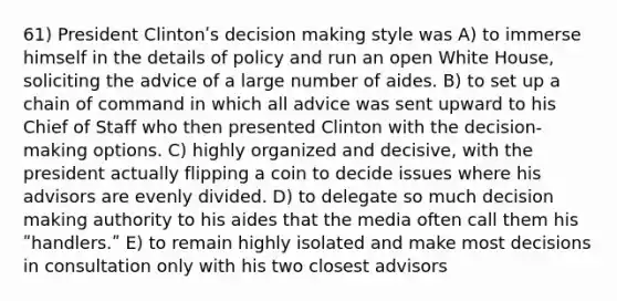 61) President Clintonʹs decision making style was A) to immerse himself in the details of policy and run an open White House, soliciting the advice of a large number of aides. B) to set up a chain of command in which all advice was sent upward to his Chief of Staff who then presented Clinton with the decision-making options. C) highly organized and decisive, with the president actually flipping a coin to decide issues where his advisors are evenly divided. D) to delegate so much decision making authority to his aides that the media often call them his ʺhandlers.ʺ E) to remain highly isolated and make most decisions in consultation only with his two closest advisors