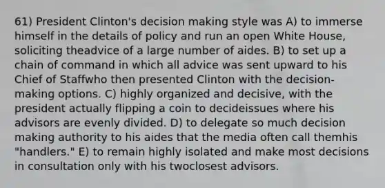 61) President Clinton's decision making style was A) to immerse himself in the details of policy and run an open White House, soliciting theadvice of a large number of aides. B) to set up a chain of command in which all advice was sent upward to his Chief of Staffwho then presented Clinton with the decision-making options. C) highly organized and decisive, with the president actually flipping a coin to decideissues where his advisors are evenly divided. D) to delegate so much decision making authority to his aides that the media often call themhis "handlers." E) to remain highly isolated and make most decisions in consultation only with his twoclosest advisors.