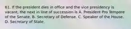 61. If the president dies in office and the vice presidency is vacant, the next in line of succession is A. President Pro Tempore of the Senate. B. Secretary of Defense. C. Speaker of the House. D. Secretary of State.