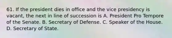 61. If the president dies in office and the vice presidency is vacant, the next in line of succession is A. President Pro Tempore of the Senate. B. Secretary of Defense. C. Speaker of the House. D. Secretary of State.