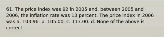 61. The price index was 92 in 2005 and, between 2005 and 2006, the inflation rate was 13 percent. The price index in 2006 was a. 103.96. b. 105.00. c. 113.00. d. None of the above is correct.