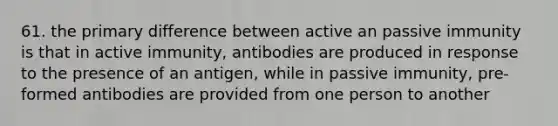 61. the primary difference between active an passive immunity is that in active immunity, antibodies are produced in response to the presence of an antigen, while in passive immunity, pre-formed antibodies are provided from one person to another