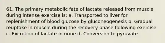 61. The primary metabolic fate of lactate released from muscle during intense exercise is: a. Transported to liver for replenishment of blood glucose by gluconeogenesis b. Gradual reuptake in muscle during the recovery phase following exercise c. Excretion of lactate in urine d. Conversion to pyruvate