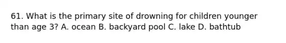 61. What is the primary site of drowning for children younger than age 3? A. ocean B. backyard pool C. lake D. bathtub