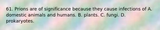 61. Prions are of significance because they cause infections of A. domestic animals and humans. B. plants. C. fungi. D. prokaryotes.