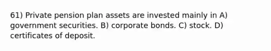 61) Private pension plan assets are invested mainly in A) government securities. B) corporate bonds. C) stock. D) certificates of deposit.