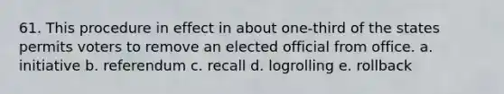 61. This procedure in effect in about one-third of the states permits voters to remove an elected official from office. a. initiative b. referendum c. recall d. logrolling e. rollback