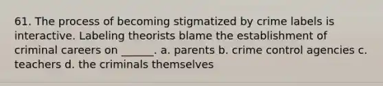 61. The process of becoming stigmatized by crime labels is interactive. Labeling theorists blame the establishment of criminal careers on ______. a. parents b. crime control agencies c. teachers d. the criminals themselves