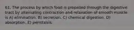 61. The process by which food is propelled through the digestive tract by alternating contraction and relaxation of smooth muscle is A) elimination. B) secretion. C) chemical digestion. D) absorption. E) peristalsis