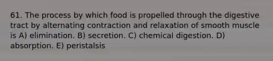 61. The process by which food is propelled through the digestive tract by alternating contraction and relaxation of smooth muscle is A) elimination. B) secretion. C) chemical digestion. D) absorption. E) peristalsis