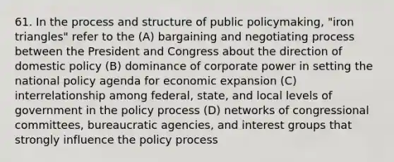 61. In the process and structure of public policymaking, "iron triangles" refer to the (A) bargaining and negotiating process between the President and Congress about the direction of domestic policy (B) dominance of corporate power in setting the national policy agenda for economic expansion (C) interrelationship among federal, state, and local levels of government in the policy process (D) networks of congressional committees, bureaucratic agencies, and interest groups that strongly influence the policy process