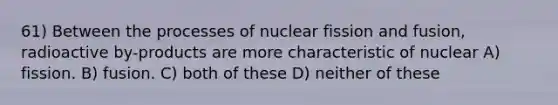 61) Between the processes of nuclear fission and fusion, radioactive by-products are more characteristic of nuclear A) fission. B) fusion. C) both of these D) neither of these