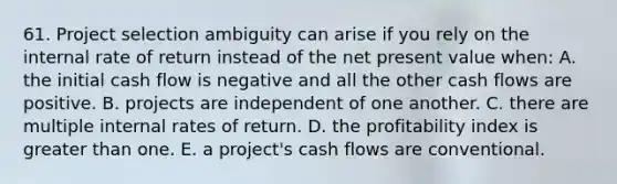 61. Project selection ambiguity can arise if you rely on the internal rate of return instead of the net present value when: A. the initial cash flow is negative and all the other cash flows are positive. B. projects are independent of one another. C. there are multiple internal rates of return. D. the profitability index is greater than one. E. a project's cash flows are conventional.