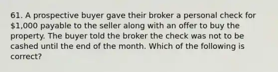 61. A prospective buyer gave their broker a personal check for 1,000 payable to the seller along with an offer to buy the property. The buyer told the broker the check was not to be cashed until the end of the month. Which of the following is correct?