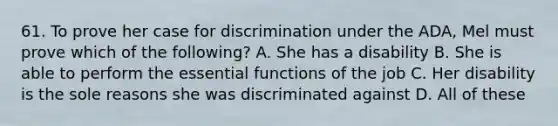 61. To prove her case for discrimination under the ADA, Mel must prove which of the following? A. She has a disability B. She is able to perform the essential functions of the job C. Her disability is the sole reasons she was discriminated against D. All of these