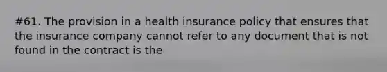 #61. The provision in a health insurance policy that ensures that the insurance company cannot refer to any document that is not found in the contract is the