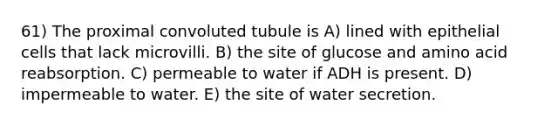 61) The proximal convoluted tubule is A) lined with epithelial cells that lack microvilli. B) the site of glucose and amino acid reabsorption. C) permeable to water if ADH is present. D) impermeable to water. E) the site of water secretion.