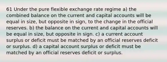 61 Under the pure flexible exchange rate regime a) the combined balance on the current and capital accounts will be equal in size, but opposite in sign, to the change in the official reserves. b) the balance on the current and capital accounts will be equal in size, but opposite in sign. c) a current account surplus or deficit must be matched by an official reserves deficit or surplus. d) a capital account surplus or deficit must be matched by an official reserves deficit or surplus.