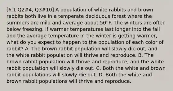 [6.1 Q2#4, Q3#10] A population of white rabbits and brown rabbits both live in a temperate deciduous forest where the summers are mild and average about 50°F. The winters are often below freezing. If warmer temperatures last longer into the fall and the average temperature in the winter is getting warmer, what do you expect to happen to the population of each color of rabbit? A. The brown rabbit population will slowly die out, and the white rabbit population will thrive and reproduce. B. The brown rabbit population will thrive and reproduce, and the white rabbit population will slowly die out. C. Both the white and brown rabbit populations will slowly die out. D. Both the white and brown rabbit populations will thrive and reproduce.