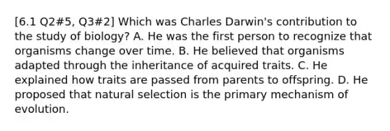 [6.1 Q2#5, Q3#2] Which was Charles Darwin's contribution to the study of biology? A. He was the first person to recognize that organisms change over time. B. He believed that organisms adapted through the inheritance of acquired traits. C. He explained how traits are passed from parents to offspring. D. He proposed that natural selection is the primary mechanism of evolution.