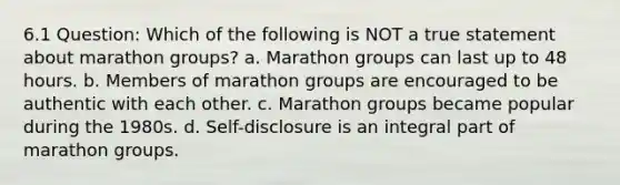 6.1 Question: Which of the following is NOT a true statement about marathon groups? a. Marathon groups can last up to 48 hours. b. Members of marathon groups are encouraged to be authentic with each other. c. Marathon groups became popular during the 1980s. d. Self-disclosure is an integral part of marathon groups.