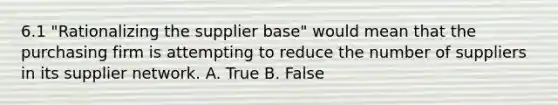 6.1 "Rationalizing the supplier base" would mean that the purchasing firm is attempting to reduce the number of suppliers in its supplier network. A. True B. False