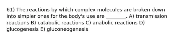 61) The reactions by which complex molecules are broken down into simpler ones for the body's use are ________. A) transmission reactions B) catabolic reactions C) anabolic reactions D) glucogenesis E) gluconeogenesis