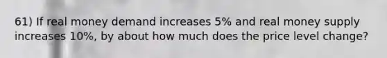 61) If real money demand increases 5% and real money supply increases 10%, by about how much does the price level change?