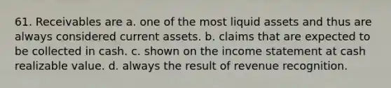 61. Receivables are a. one of the most liquid assets and thus are always considered current assets. b. claims that are expected to be collected in cash. c. shown on the income statement at cash realizable value. d. always the result of revenue recognition.