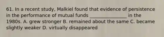 61. In a recent study, Malkiel found that evidence of persistence in the performance of mutual funds ________________ in the 1980s. A. grew stronger B. remained about the same C. became slightly weaker D. virtually disappeared