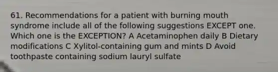 61. Recommendations for a patient with burning mouth syndrome include all of the following suggestions EXCEPT one. Which one is the EXCEPTION? A Acetaminophen daily B Dietary modifications C Xylitol-containing gum and mints D Avoid toothpaste containing sodium lauryl sulfate